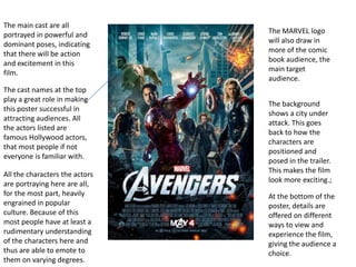 The main cast are all
portrayed in powerful and       The MARVEL logo
dominant poses, indicating      will also draw in
that there will be action       more of the comic
and excitement in this          book audience, the
film.                           main target
                                audience.
The cast names at the top
play a great role in making
                                The background
this poster successful in
                                shows a city under
attracting audiences. All
                                attack. This goes
the actors listed are
                                back to how the
famous Hollywood actors,
                                characters are
that most people if not
                                positioned and
everyone is familiar with.
                                posed in the trailer.
                                This makes the film
All the characters the actors
                                look more exciting.;
are portraying here are all,
for the most part, heavily      At the bottom of the
engrained in popular            poster, details are
culture. Because of this        offered on different
most people have at least a     ways to view and
rudimentary understanding       experience the film,
of the characters here and      giving the audience a
thus are able to emote to       choice.
them on varying degrees.
 