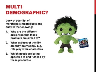 MULTI
DEMOGRAPHIC?
Look at your list of
merchandising products and
answer the following:
1. Who are the different
audiences that these
products are aimed at?
2. What aspects of the film
are they promoting? E.g.
role play = the characters
3. Which needs are being
appealed to and fulfilled by
these products?
 