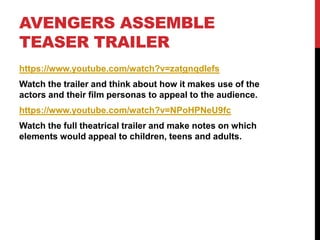AVENGERS ASSEMBLE
TEASER TRAILER
https://www.youtube.com/watch?v=zatgnqdIefs
Watch the trailer and think about how it makes use of the
actors and their film personas to appeal to the audience.
https://www.youtube.com/watch?v=NPoHPNeU9fc
Watch the full theatrical trailer and make notes on which
elements would appeal to children, teens and adults.
 