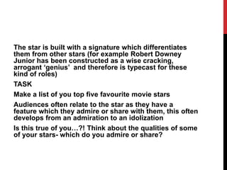 The star is built with a signature which differentiates
them from other stars (for example Robert Downey
Junior has been constructed as a wise cracking,
arrogant ‘genius’ and therefore is typecast for these
kind of roles)
TASK
Make a list of you top five favourite movie stars
Audiences often relate to the star as they have a
feature which they admire or share with them, this often
develops from an admiration to an idolization
Is this true of you…?! Think about the qualities of some
of your stars- which do you admire or share?
 