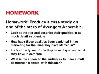 HOMEWORK
Homework: Produce a case study on
one of the stars of Avengers Assemble.
• Look at the star and describe their qualities in as
much detail as possible
• How have these qualities been exploited in the
marketing for the films they have starred in?
• Look at the types of role they have played and what
they have in common
• What is the appeal to the audience? Is there a multi
demographic appeal with this star?
 