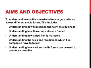 AIMS AND OBJECTIVES
To understand how a film is marketed to a target audience
across different media forms. This includes:
• Understanding how film companies work as a business
• Understanding how film companies are funded
• Understanding how a new film is marketed
• Understanding the rules and regulations which film
companies have to follow
• Understanding how various media forms can be used to
promote a new film
 