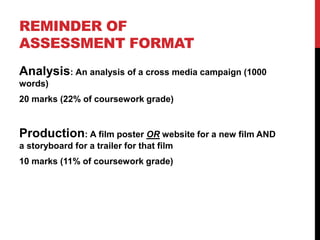 REMINDER OF
ASSESSMENT FORMAT
Analysis: An analysis of a cross media campaign (1000
words)
20 marks (22% of coursework grade)
Production: A film poster OR website for a new film AND
a storyboard for a trailer for that film
10 marks (11% of coursework grade)
 