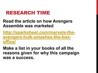 RESEARCH TIME
Read the article on how Avengers
Assemble was marketed
http://sparksheet.com/marvels-the-
avengers-hulk-smashes-the-box-
office/
Make a list in your books of all the
reasons given for why this campaign
was a success.
 