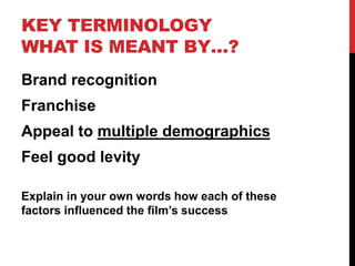 KEY TERMINOLOGY
WHAT IS MEANT BY…?
Brand recognition
Franchise
Appeal to multiple demographics
Feel good levity
Explain in your own words how each of these
factors influenced the film’s success
 
