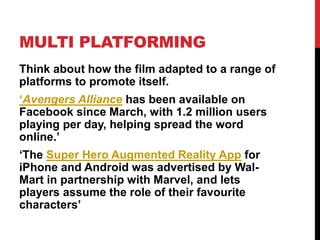 MULTI PLATFORMING
Think about how the film adapted to a range of
platforms to promote itself.
‘Avengers Alliance has been available on
Facebook since March, with 1.2 million users
playing per day, helping spread the word
online.’
‘The Super Hero Augmented Reality App for
iPhone and Android was advertised by Wal-
Mart in partnership with Marvel, and lets
players assume the role of their favourite
characters’
 