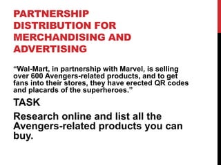 PARTNERSHIP
DISTRIBUTION FOR
MERCHANDISING AND
ADVERTISING
“Wal-Mart, in partnership with Marvel, is selling
over 600 Avengers-related products, and to get
fans into their stores, they have erected QR codes
and placards of the superheroes.”
TASK
Research online and list all the
Avengers-related products you can
buy.
 