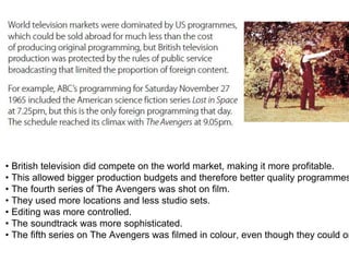 • British television did compete on the world market, making it more profitable.
• This allowed bigger production budgets and therefore better quality programmes
• The fourth series of The Avengers was shot on film.
• They used more locations and less studio sets.
• Editing was more controlled.
• The soundtrack was more sophisticated.
• The fifth series on The Avengers was filmed in colour, even though they could on
 