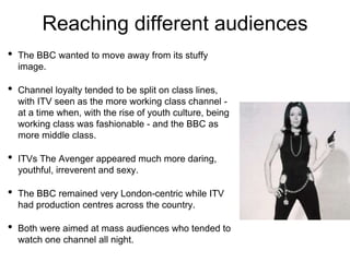Reaching different audiences
• The BBC wanted to move away from its stuffy
image.
• Channel loyalty tended to be split on class lines,
with ITV seen as the more working class channel -
at a time when, with the rise of youth culture, being
working class was fashionable - and the BBC as
more middle class.
• ITVs The Avenger appeared much more daring,
youthful, irreverent and sexy.
• The BBC remained very London-centric while ITV
had production centres across the country.
• Both were aimed at mass audiences who tended to
watch one channel all night.
 