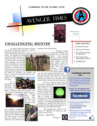 A COMPANY, 1ST STB, 1ST HBCT, 1ST ID




                                   Aveng er times

                                                                                                    Volume 2, Issue 4
                                                                                                         12 June 2012




Challenging month!                                                                                           INSIDE THIS ISSUE
                                                                                                           ● SGT Dorff’s Promotion
          So many things have gone on during    Avenger motto of Never Quit!
                                                                                                           ● SSG French’s Promotion
the month of May that it took me a while to
                                                                               During the month
capture it all to get this month’s                                                                        ● SGT Johnson’s Promotion
                                                                    of May the Avengers com-
issue of the Avenger Times pub-                                                                             and Reenlistment
                                                                    pleted their 12 mile foot
lished. We started the month
                                                                    march.       These physical
off with the NBC Chamber and                                                                              ● New Avenger Family
                                                                    training sessions were quite            Group Leader Contact Info
reaction training. The next day
                                                                    challenging due to the dis-
we went to the new Avenger
                                                                    tance, weight, and time.              ● FACEBOOK Site
movie showing at Seth Child
                                                                    Every soldier carried ap-
Cinema followed by a relaxing
                                                                    proximately 40 lbs to in-
cook out at Tuttle Creek that
                                                                    clude their IOTV,
afternoon. The movie was bet-
                                                                    weapon,       helmet,
ter than any of us expected and
                                                                    and water source.
triple awesome because we had
                                                                    The fastest soldier in
the theater to ourselves, our families, and                                                           FACEBOOK AND PHO-
                                                was SGT Dorff followed closely by SGT
friends. I think we all decided that we had a
great time and
                                                Ash; they both finished well under 3 hours.                     TOS:
                                                Everyone learned that they can push
wanted to do                                                                                      WE NOW HAVE A FACEBOOK
                                                through pain, blisters, and hardship when
this again.                                                                                        SITE: Thank you Ms. Kunze for
                                                they are driven by will and refuse to give up.
         M a y
                                                          We also completed Night Driving
                                                                                                   such a great page for the com-
also started the                                                                                   pany! Become a fan at the fol-
                                                this month. Soldiers went out to the expan-
post-wide soft-                                                                                    lowing link:
                                                sive training area of Fort
ball season. The
                                                Riley Kansas to drive                             https://www.facebook.com/
A v e n g e r s
                                                wearing Night Vision                               AlphaCompany11BstbAvengers
fielded a fabulous team with members from
                                                Devices to conduct their
each platoon participating; looking great in
                                                annual refresher train-
                            their    Avenger
                                                ing. All of us that were
                            jerseys.    Even
                                                able to conduct the
                            though      they
                                                training found wearing
                            don’t win all the
                                                the NVGs a bit more challenging than we
                            time the team
                                                expected. This training definitely helped my      As usual you can find all these
                            continues to play
                                                 confidence in driving with NVGs and re-           photos and more at :
                                                 minded me how important it is because as          www.photobucket.com/
                                                 the US Army...WE OWN THE NIGHT!
                                                                                                   Avengercompany
and promote camaraderie,                                  We completed the month in the
esprit de corps, and unit pride.                midst of a Battalion FTX which we will            Albums for this month all begin
Even on nights when the team                    cover in the next issue.                           with 201205 Avengers– then the
had to be in at 0300 for weap-                                                                     sub album. We will also
                                                Until then…. NEVER QUIT!
ons draw to go to the field                                                                        post some on the facebook
they still played on, that is                                           Avenger 6                  site too.
dedication and embraces the
 