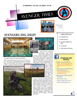 A COMPANY, 1ST STB, 1ST HBCT, 1ST ID




                                    Aveng er times

                                                                                                     Volume 2, Issue 5
                                                                                                          13 July 2012




Avengers Dig deep!                                                                                               INSIDE THIS ISSUE

                                                                                                             ● Paintball Event

                                                                                                             ● Water Survival

                                                                                                             ● Farewell HUMINT Sol-
                                                                                                               diers

                                                                                                             ● Top Squads

                                                                                                             ● Trojan Men and Women

                                                                      tions, first aid , reporting
                                                                   procedures, radio opera-
                                                                   tions, EPW searches, map
                                                        reading, and land navigation. Pictured
                                                        here is SGT Christa (lower left) during
 Avengers tested their skills at the Battalion          the squad ambush lane. We also cele-                    FACEBOOK AND
FTX at the beginning of June with a two day exer-       brated Victory Week. On 12 July we                         PHOTOS:
cise. This was a culminating exercise for warrior       had two extremely challenging events
                                                        taking place. This included water sur-        Follow us on FACEBOOK:
tasks and skills Soldiers had trained on for previous
                                                                                  vival training,      https://www.facebook.com/
months. They were tested on IED reac-
                                                                                  pictured above,      AlphaCompany11BstbAven-
                                                                                  where soldiers       gers
                                                                                  were tested on
                                                                                                      As usual you can find all these
                                                                                  5 areas includ-
                                                                                  ing the blind-
                                                                                                       photos and more at :
                                                                                  folded jump off      www.photobucket.com/
                                                                                  the high dive        Avengercompany
                                                                                  and making a        Photobucket Albums for this
                                                                                  floatation   de-
                                                                                                       month are:
                                                                                  vice out of your
                                                        trousers. The other event was the Bri-         2012 June July Avengers
                                                        gade Devil Stakes competition where a          2012 July Avenger Water Survival
                                                        Squad made of Soldiers from each pla-          2012 July Defiant Battalion Run
                                                        toon competed on SALUTE report and
                                                        EPW searches against a squad from
                                                        each company in Brigade. A Com-
                                                        pany’s squad won the competition
                                                        bringing great pride to the Avengers.
                                                        The members of the squad were SGT
                                                        King, SGT Biggora, SPC Pavlich, SPC
                                                        Reynolds, and SPC Jaeger. Great job
                                                        Avengers!
 