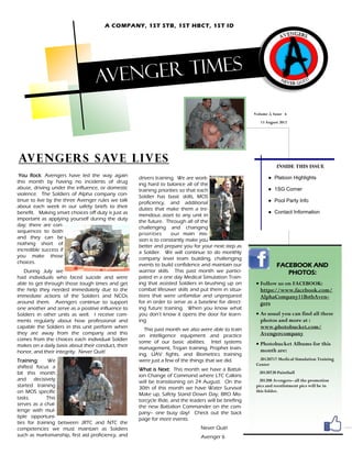 A COMPANY, 1ST STB, 1ST HBCT, 1ST ID




                                  Aveng er times

                                                                                                      Volume 2, Issue 6
                                                                                                         13 August 2012




Avengers save lives
                                                                                                                 INSIDE THIS ISSUE
 You Rock: Avengers have led the way again          drivers training. We are work-                           ● Platoon Highlights
this month by having no incidents of drug           ing hard to balance all of the
abuse, driving under the influence, or domestic     training priorities so that each                         ● 1SG Corner
violence. The Soldiers of Alpha company con-        Soldier has basic skills, MOS
tinue to live by the three Avenger rules we talk    proficiency, and additional                              ● Pool Party Info
about each week in our safety briefs to their       duties that make them a tre-
benefit. Making smart choices off duty is just as                                                            ● Contact Information
                                                    mendous asset to any unit in
important as applying yourself during the duty      the future. Through all of the
day; there are con-                                 challenging and changing
sequences to both                                   priorities     our main mis-
and they can be                                     sion is to constantly make you
nothing short of                                    better and prepare you for your next step as
incredible success if                               a Soldier. We will continue to do monthly
you make those                                      company level team building, challenging
choices.                                            events to build confidence and maintain our                  FACEBOOK AND
   During July we                                   warrior skills. This past month we partici-                     PHOTOS:
had individuals who faced suicide and were          pated in a one day Medical Simulation Train-
able to get through those tough times and get       ing that assisted Soldiers in brushing up on        Follow us on FACEBOOK:
the help they needed immediately due to the         combat lifesaver skills and put them in situa-       https://www.facebook.com/
immediate actions of the Soldiers and NCOs          tions that were unfamiliar and unprepared            AlphaCompany11BstbAven-
around them. Avengers continue to support           for in order to serve as a baseline for direct-      gers
one another and serve as a positive influence to    ing future training. When you know what
Soldiers in other units as well. I receive com-     you don’t know it opens the door for learn-         As usual you can find all these
ments regularly about how professional and          ing.                                                 photos and more at :
capable the Soldiers in this unit perform when        This past month we also were able to train         www.photobucket.com/
they are away from the company and this             on intelligence equipment and practice               Avengercompany
comes from the choices each individual Soldier      some of our basic abilities. Intel systems
makes on a daily basis about their conduct, their                                                       Photobucket Albums for this
                                                    management, Trojan training, Prophet train-          month are:
honor, and their integrity. Never Quit!             ing, UAV fights, and Biometrics training
Training:     We                                    were just a few of the things that we did.           20120717 Medical Simulation Training
                                                                                                       Center
shifted focus a                                     What is Next: This month we have a Battal-
bit this month                                      ion Change of Command where LTC Calkins
                                                                                                        20120720 Paintball
and decisively                                      will be transitioning on 24 August. On the           201208 Avengers– all the promotion
started training                                    30th of this month we have Water Survival          pics and reenlistment pics will be in
on MOS specific                                                                                        this folder.
                                                    Make up, Safety Stand Down Day, BRO Mo-
tasks.        This                                  torcycle Ride, and the leaders will be briefing
serves as a chal-                                   the new Battalion Commander on the com-
lenge with mul-                                     pany– one busy day! Check out the back
tiple opportuni-                                    page for more events.
ties for training between JRTC and NTC the
competencies we must maintain as Soldiers                                       Never Quit!
such as marksmanship, first aid proficiency, and                                Avenger 6
 