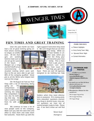 A COMPANY, 1ST STB, 1ST ABCT, 1ST ID




                          Aveng er times

                                                                                   Volume 2, Issue 7
                                                                                   14 September 2012




 Fun tim es and g r eat trai nin g                                                            INSIDE THIS ISSUE
        Over the past month we have      right support if and when they need              ● Platoon Highlights
had a lot of great training going on     it. We can’t forget that we are their
from drivers training,                                new family. While we                ● Army Family Team Bldg
to ranges, to certifica-                              all have families in an-            ● Spouses Shoot Night
tions. All the Aven-                                  other state, when you
gers are working                                      enter the Army your                 ● Contact Information
hard to make sure we                                  unit becomes your new
are set up for success                                    family. This is more
in the future.        LT                                  than a job, your su-
Mawyin ran a range                                    pervisors care when
and SGT Dorff ran pre                                 you have issues and                     FACEBOOK AND
marksmanship         in-                              will help you get them                     PHOTOS:
struction training which went well.      fixed. There are over 30 agencies
Due to this we were able to get over     designed to do nothing but help                    Follow us on FACE-
80% of the company qualified. Great                                                   BOOK: https://
                                                                                      www.facebook.com/
job to all the NCOs who helped train                                                  AlphaCompany11BstbAven-
and run the range.                                                                    gers
        On 18 August we had our Pool                                                 As usual you can find all these
Party with a lot of interesting diving                                                photos and more at :
going on.       The                                                                   www.photobucket.com/
competition      re-                                                                  Avengercompany
sulted in PV2 Colon                                                                  Photobucket Albums for this
winning the belly                                                                     month are:
flop competition; it                                                                  2012 Avengers Aug and Sep
was also his birth-                      Soldiers when they need informa-
                                                                                      2012 Avenger Pool Party
day that day. He                         tion or assistance. If it’s money prob-
                                         lems, education questions, counsel-          2012 August Range
had a surprise visit
from his wife as                         ing, drug or alcohol issues, new par-
well.                                    ent questions we have lots of
                                         trained people ready to help. Please
        We continue to have a lot of     ask– if we don’t know we will find
new people come to the company.          out.
Make sure you take the extra time and
effort to meet them and make them                               Never Quit!
feel welcome. Hook them up with the                             Avenger 6
 