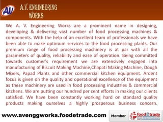 We A. V. Engineering Works are a prominent name in designing,
developing & delivering vast number of food processing machines &
components. With the help of an excellent team of professionals we have
been able to make optimum services to the food processing plants. Our
premium range of food processing machinery is at par with all the
parameters of quality, reliability and ease of operation. Being committed
towards customer’s requirement we are extensively engaged into
manufacturing of Biscuit Making Machine,Chapati Making Machine, Dough
Mixers, Papad Plants and other commercial kitchen equipment. Ardent
focus is given on the quality and operational excellence of the equipment
as these machinery are used in food processing industries & commercial
kitchens. We are putting our hundred per cent efforts in making our clients
satisfied. We have been constantly working hard on standard quality
products making ourselves a highly prosperous business concern.

www.avenggworks.foodetrade.com

 
