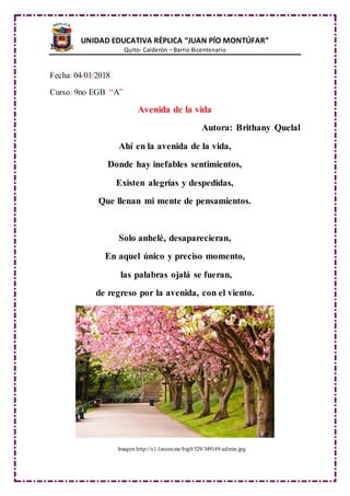 UNIDAD EDUCATIVA RÉPLICA “JUAN PÍO MONTÚFAR”
Quito- Calderón – Barrio Bicentenario
Fecha: 04/01/2018
Curso: 9no EGB “A”
Avenida de la vida
Autora: Brithany Quelal
Ahí en la avenida de la vida,
Donde hay inefables sentimientos,
Existen alegrías y despedidas,
Que llenan mi mente de pensamientos.
Solo anhelé, desaparecieran,
En aquel único y preciso momento,
las palabras ojalá se fueran,
de regreso por la avenida, con el viento.
Imagen:http://s1.1zoom.me/big0/529/349149-admin.jpg