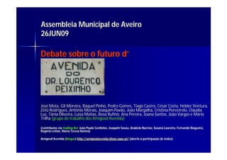 Assembleia Municipal de Aveiro
26JUN09

Debate sobre o futuro d’




José Mota, Gil Moreira, Raquel Pinho, Pedro Gomes, Tiago Castro, César Costa, Helder Ventura,
José           Moreira,          Pinho,                             Cé
Zétó Rodrigues, António Morais, Joaquim Pavão, João Margalha, Cristina Perestrelo, Cláudia
      Rodrigues, Antó      Morais,          Pavão,     Margalha,           Perestrelo, Clá
Luz, Tânia Oliveira, Luísa Matias, Rosa Rufino, Ana Pereira, Joana Santos, João Vargas e Mário
                     Luí Matias,        Rufino,
Trilha (grupo de trabalho dos Amigosd’Avenida)
                               Amigosd’ Avenida)

(contributos via mailing-list: João Paulo Cardielos, Joaquim Sousa, Anabela Narciso, Susana Loureiro, Fernando Nogueira,
                 mailing- list:           Cardielos,                                                           Nogueira,
Rogério Leitão, Maria Teresa Ramos)
Rogé

Amigosd’Avenida (blogue) http://amigosdavenida.blogs.sapo.pt/ (aberto à participação de todos)
Amigosd’         blogue)                                                participaç      todos)
 