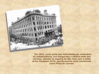 Em 1922, como parte das festividades do centenário
da independência, era inaugurado o edifício-sede dos
correios, situado na esquina da São João com a então
praça Giuseppe Verdi, que doravante seria renomeada
como Praça do Correio.
 