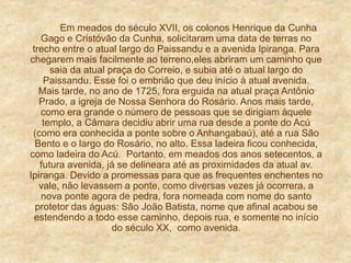 Em meados do século XVII, os colonos Henrique da Cunha
Gago e Cristóvão da Cunha, solicitaram uma data de terras no
trecho entre o atual largo do Paissandu e a avenida Ipiranga. Para
chegarem mais facilmente ao terreno,eles abriram um caminho que
saia da atual praça do Correio, e subia até o atual largo do
Paissandu. Esse foi o embrião que deu início à atual avenida.
Mais tarde, no ano de 1725, fora erguida na atual praça Antônio
Prado, a igreja de Nossa Senhora do Rosário. Anos mais tarde,
como era grande o número de pessoas que se dirigiam àquele
templo, a Câmara decidiu abrir uma rua desde a ponte do Acú
(como era conhecida a ponte sobre o Anhangabaú), até a rua São
Bento e o largo do Rosário, no alto. Essa ladeira ficou conhecida,
como ladeira do Acú. Portanto, em meados dos anos setecentos, a
futura avenida, já se delineara até as proximidades da atual av.
Ipiranga. Devido a promessas para que as frequentes enchentes no
vale, não levassem a ponte, como diversas vezes já ocorrera, a
nova ponte agora de pedra, fora nomeada com nome do santo
protetor das águas: São João Batista, nome que afinal acabou se
estendendo a todo esse caminho, depois rua, e somente no início
do século XX, como avenida.
 