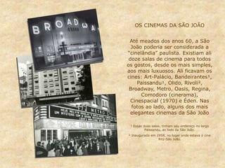 OS CINEMAS DA SÃO JOÃO
Até meados dos anos 60, a São
João poderia ser considerada a
“cinelândia” paulista. Existiam ali
doze salas de cinema para todos
os gostos, desde os mais simples,
aos mais luxuosos. Ali ficavam os
cines: Art-Palácio, Bandeirantes¹,
Paissandu¹, Olido, Rivoli²,
Broadway, Metro, Oasis, Regina,
Comodoro (cinerama),
Cinespacial (1970) e Éden. Nas
fotos ao lado, alguns dos mais
elegantes cinemas da São João
¹ Essas duas salas, tinham seu endereço no largo
Paissandu, ao lado da São João.
² Inaugurado em 1958, no lugar onde estava o cine
Ritz-São João.
 