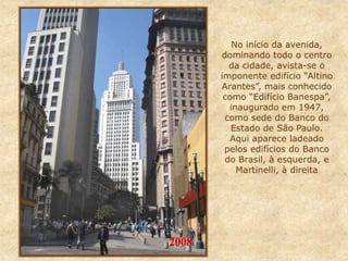 No início da avenida,
dominando todo o centro
da cidade, avista-se o
imponente edifício “Altino
Arantes”, mais conhecido
como “Edifício Banespa”,
inaugurado em 1947,
como sede do Banco do
Estado de São Paulo.
Aqui aparece ladeado
pelos edifícios do Banco
do Brasil, à esquerda, e
Martinelli, à direita
2008
 