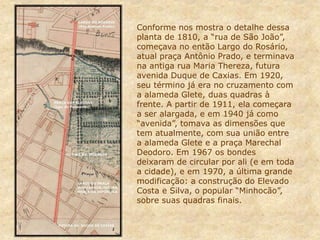 Conforme nos mostra o detalhe dessa
planta de 1810, a “rua de São João”,
começava no então Largo do Rosário,
atual praça Antônio Prado, e terminava
na antiga rua Maria Thereza, futura
avenida Duque de Caxias. Em 1920,
seu término já era no cruzamento com
a alameda Glete, duas quadras à
frente. A partir de 1911, ela começara
a ser alargada, e em 1940 já como
“avenida”, tomava as dimensões que
tem atualmente, com sua união entre
a alameda Glete e a praça Marechal
Deodoro. Em 1967 os bondes
deixaram de circular por ali (e em toda
a cidade), e em 1970, a última grande
modificação: a construção do Elevado
Costa e Silva, o popular “Minhocão”,
sobre suas quadras finais.
 
