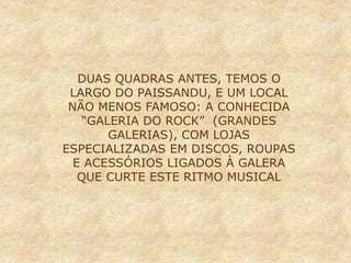 DUAS QUADRAS ANTES, TEMOS O
LARGO DO PAISSANDU, E UM LOCAL
NÃO MENOS FAMOSO: A CONHECIDA
“GALERIA DO ROCK” (GRANDES
GALERIAS), COM LOJAS
ESPECIALIZADAS EM DISCOS, ROUPAS
E ACESSÓRIOS LIGADOS À GALERA
QUE CURTE ESTE RITMO MUSICAL
 