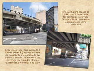 Em 1970, para ligação do
centro com a zona oeste,
foi construído o elevado
“Costa e Silva”, conhecido
popularmente como
“Minhocão”
Essa via elevada, com cerca de 3
km de extensão, vai desde a rua
da Consolação até o início da av.
Francisco Matarazzo, em Perdizes,
correndo por cima dos últimos
quarteirões da avenida São João
 