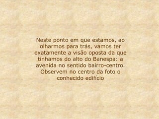 Neste ponto em que estamos, ao
olharmos para trás, vamos ter
exatamente a visão oposta da que
tínhamos do alto do Banespa: a
avenida no sentido bairro-centro.
Observem no centro da foto o
conhecido edifício
 