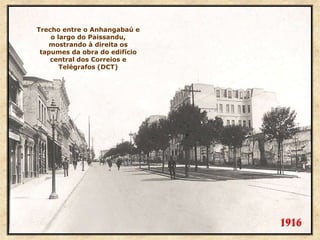 1916
Trecho entre o Anhangabaú e
o largo do Paissandu,
mostrando à direita os
tapumes da obra do edifício
central dos Correios e
Telégrafos (DCT)
 