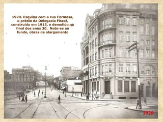 1920
1920. Esquina com a rua Formosa,
o prédio da Delegacia Fiscal,
construído em 1915, e demolido no
final dos anos 30. Note-se ao
fundo, obras de alargamento
 