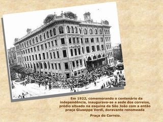 Em 1922, comemorando o centenário da
independência, inaugurava-se a sede dos correios,
prédio situado na esquina da São João com a então
praça Giuseppe Verdi, doravante renomeada
Praça do Correio.
 