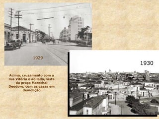 1929
Acima, cruzamento com a
rua Vitória e ao lado, vista
da praça Marechal
Deodoro, com as casas em
demolição
1930
 
