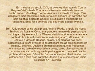 Em meados do século XVII, os colonos Henrique da Cunha
Gago e Cristóvão da Cunha, solicitaram uma data de terras no
trecho entre o atual largo do Paissandu e a avenida Ipiranga. Para
chegarem mais facilmente ao terreno,eles abriram um caminho que
saia da atual praça do Correio, e subia até o atual largo do
Paissandu. Esse foi o embrião que deu início à atual avenida.
Em 1725, ergueu-se na atual praça Antônio Prado, a igreja de Nossa
Senhora do Rosário. Como era grande o número de pessoas que
se dirigiam àquele templo, a Câmara decidiu abrir uma rua desde a
ponte do Acú (atual ponte sobre o Anhangabaú), até a rua São
Bento e o largo do Rosário, no alto. Em meados dos anos
setecentos, a futura avenida já se delineara até as proximidades da
atual av. Ipiranga. Devido a promessas para que as frequentes
enchentes no vale não levassem a ponte, como diversas vezes já
ocorrera, a nova ponte agora de pedra, ganhou o nome do santo
protetor das águas: São João Batista, nome que afinal acabou se
estendendo a todo esse caminho, depois rua, e somente no início
do século XX, avenida.
 