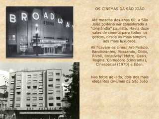 OS CINEMAS DA SÃO JOÃO
Até meados dos anos 60, a São
João poderia ser considerada a
“cinelândia” paulista. Havia doze
salas de cinema para todos os
gostos, desde os mais simples,
aos mais luxuosos.
Ali ficavam os cines: Art-Palácio,
Bandeirantes, Paissandu, Olido,
Rivoli, Broadway, Metro, Oasis,
Regina, Comodoro (cinerama),
Cinespacial (1970) e Éden.
Nas fotos ao lado, dois dos mais
elegantes cinemas da São João
 