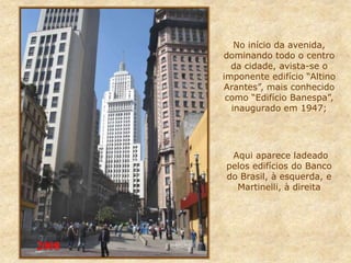 No início da avenida,
dominando todo o centro
da cidade, avista-se o
imponente edifício “Altino
Arantes”, mais conhecido
como “Edifício Banespa”,
inaugurado em 1947;
Aqui aparece ladeado
pelos edifícios do Banco
do Brasil, à esquerda, e
Martinelli, à direita
2008
 
