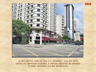 2010
O alto edifício visto na foto é o “Andraus”, que em 1972
sofreu um pavoroso incêndio, e vitimou dezenas de pessoas.
O toldo vermelho é o Bar da Bhrama.
 