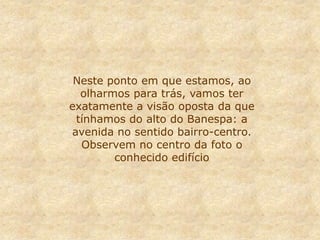 Neste ponto em que estamos, ao
olharmos para trás, vamos ter
exatamente a visão oposta da que
tínhamos do alto do Banespa: a
avenida no sentido bairro-centro.
Observem no centro da foto o
conhecido edifício
 