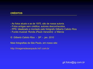 CRÉDITOS
- As fotos atuais e as de 1970, são de nossa autoria.
- Fotos antigas sem créditos: autores desconhecidos.
- PPS: Idealizado e montado pelo fotógrafo Gilberto Calixto Rios
- Fundo musical: Ronda (Paulo Vanzolini) c/ Márcia
© Gilberto Calixto Rios - SP - jan. 2010
Mais fotografias de São Paulo, em nosso site:
http://imagensdesaopaulo.hd1.com.br
gil.fotos@ig.com.br
 