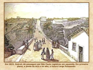 Em 1822, Debret, de passagem por São Paulo registrou em aquarela. Em primeiro
plano, a ponte do Acú e no alto, o futuro Largo Paissandu.
 