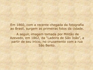 Em 1860, com a recente chegada da fotografia
ao Brasil, surgem as primeiras fotos da cidade.
A seguir, imagem tomada por Militão de
Azevedo, em 1862, da “Ladeira de São João”, a
partir de seu início, no cruzamento com a rua
São Bento.
 