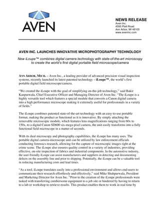 NEWS RELEASE
                                                                              Aven Inc.
                                                                              4595 Platt Road
                                                                              Ann Arbor, MI 48105
                                                                              www.aveninc.com




AVEN INC. LAUNCHES INNOVATIVE MICROPHOTOGRAPHY TECHNOLOGY

New iLoupe™ combines digital camera technology with state-of-the-art microscopy
        to create the world’s first digital portable field microscope/camera


ANN ARBOR, MICH. – Aven Inc., a leading provider of advanced precision visual inspection
systems, recently launched its latest patented technology – iLoupe™, the world’s first
portable digital field microscope/camera.

“We created the iLoupe with the goal of simplifying on-the-job technology,” said Bakir
Kanpurwala, Chief Executive Officer and Managing Director of Aven Inc. “The iLoupe is a
highly versatile tool which features a special module that converts a Canon digital camera
into a high performance microscope making it extremely useful for professionals in a variety
of fields.”

The iLoupe combines patented state-of-the-art technology with an easy-to-use portable
format, making the product as functional as it is innovative. By simply attaching the
removable microscopic module, which features lens magnifications ranging from 60x to
150x, to a digital Canon SD600 six-mega pixel camera, the unit easily transforms into a fully
functional field microscope in a matter of seconds.

With its dual microscopy and photography capabilities, the iLoupe has many uses. The
portable digital camera-microscope unit can be utilized by law enforcement officials
conducting forensics research, allowing for the capture of microscopic images right at the
crime scene. The iLoupe also ensures quality control in a variety of industries, providing
effective, on-site inspection of fabrics and industrial components. In the automotive industry,
the user-friendly iLoupe can assist manufacturers and suppliers in detecting and documenting
defects on the assembly line and prior to shipping. Potentially, the iLoupe can be a valuable tool
in reducing manufacturing costs and lead times.

“As a tool, iLoupe translates easily into a professional environment and allows end-users to
communicate their research effortlessly and effectively,” said Mike Shahpurwala, President
and Marketing Director for Aven Inc. “Prior to the creation of the iLoupe professionals were
tasked with transferring cumbersome equipment to a job site or hindered by having to return
to a lab or workshop to retrieve results. This product enables them to work in real time by
 