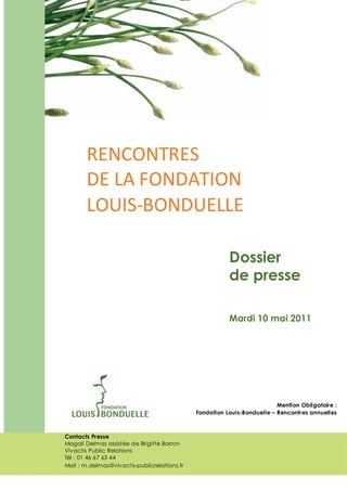 RENCONTRES
       DE LA FONDATION
       LOUIS-BONDUELLE

                                                         Dossier
                                                         de presse

                                                         Mardi 10 mai 2011




                                                                          Mention Obligatoire :
                                              Fondation Louis-Bonduelle – Rencontres annuelles



Contacts Presse
Magali Delmas assistée de Brigitte Barron
Vivactis Public Relations
Tél : 01 46 67 63 44
Mail : m.delmas@vivactis-publicrelations.fr                                          1
 