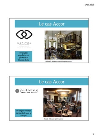 17.09.2014 
3 
Le cas Accor 
Stratégies 
singularité ou 
partenariat 
Grands chefs 
Londres St James: Le chef Mr Vincent MENAGER 
Le cas Accor 
Stratégie: concept 
standardisé pour la 
marque 
Paris la Défense: QUINTE & SENS 
 