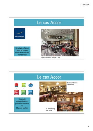 17.09.2014 
4 
Le cas Accor 
Stratégie: chaque 
pays sa propre 
marque et concept 
standardisé 
Lyon Confluence: Novotel Café 
Le cas Accor 
Stratégie 
standardisation: 
plusieurs concepts 
ou 
Marque caution 
Bordeaux Pessac: 
L’estaminet 
St Pétersbourg: 
Sud & Cie 
 