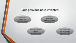 Que pouvons-nous inventer?
L’utilisation
optimum des
bases de données
clients

Quelle valeur
ajoutée pour
l’agence physique?

Des applications et
services
complémentaires?

Des partenariats
avec de nouveaux
acteurs du web?

 