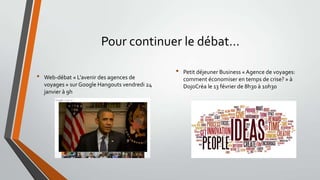 Pour continuer le débat…
•

Web-débat « L’avenir des agences de
voyages » sur Google Hangouts vendredi 24
janvier à 9h

•

Petit déjeuner Business « Agence de voyages:
comment économiser en temps de crise? » à
DojoCréa le 13 février de 8h30 à 10h30

 