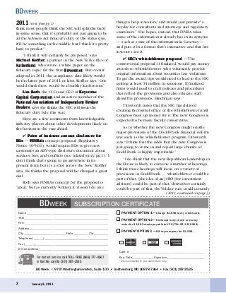 BD Week • 9737 Washingtonian Blvd., Suite 100 • Gaithersburg, MD 20878-7364 • Fax (301) 287-2535
PAYMENT OPTION 1 — Charge $1,595 to my credit card.
PAYMENT OPTION 2 — Enclosed is my check or money
order for $1,595 made payable to UCG (TIN: 52-1130564).
PAYMENT OPTION 3 — Bill my company for $1,595.
January 3, 20112
2011 (cont. from pg. 1)
Name _________________________________________________________
Title___________________________________________________________
Firm __________________________________________________________
Address _______________________________________________________
City _____________________________State __________ Zip __________
Telephone (______) ____________________________________________
Fax (______)___________________________________________________
E-mail address_________________________________________________
For fastest service, call TOLL FREE (866) 777-8567
or fax this card to (301) 287-2535.
SUBSCRIPTION CERTIFICATEBDWEEK
Card # ____________________________________________________
Exp. Date_______________Signature___________________________
* Discount applies to new subscribers only.
(2011, continued on page 3)
think most people think the SEC will split the baby
in some sense, that it’s probably not just going to be
all the Advisers Act fiduciary duty, or the status quo,
it’ll be something in the middle, but I think it’s pretty
hard to predict.”
“I think it will certainly be proposed,” says
MicMicMicMicMichael Khael Khael Khael Khael Kofofofofofffffflerlerlerlerler, a partner in the New York office of
SutherlandSutherlandSutherlandSutherlandSutherland, who wrote a white paper on the
fiduciary topic for the firm EnEnEnEnEnvvvvvestnetestnetestnetestnetestnet. But even if
adopted in 2011, the compliance date likely would
be the latter part of 2011 or later, Koffler says.“One
would think there would be a healthy lead-in time.”
Lisa RothLisa RothLisa RothLisa RothLisa Roth, the CCO and CEO of KKKKKeeeeeystoneystoneystoneystoneystone
Capital CorporationCapital CorporationCapital CorporationCapital CorporationCapital Corporation and an active member of the
NationalNationalNationalNationalNational Association of Independent BrAssociation of Independent BrAssociation of Independent BrAssociation of Independent BrAssociation of Independent Brokokokokokererererer
DealersDealersDealersDealersDealers, says she thinks the SEC will issue the
fiduciary duty rule this year.
Here are a few comments from knowledgeable
industry players about other developments likely on
the horizon in the year ahead:
✔ Point of business contact disclosure forPoint of business contact disclosure forPoint of business contact disclosure forPoint of business contact disclosure forPoint of business contact disclosure for
BDsBDsBDsBDsBDs — FINRAFINRAFINRAFINRAFINRA’’’’’sssss concept proposal (Regulatory
Notice 10-54 ), would require BDs to give new
customers an ADV-type disclosure document about
services, fees, and conflicts (see related story, pg.1).“I
don’t think that’s going to go anywhere in its
present form, but it’s a shot across the bow,” Koffler
says. He thinks the proposal will be changed a great
deal.
Roth says FINRA’s concept for the proposal is
“great,” but as currently written, it “doesn’t do one
thing to help investors,” and would just provide “a
heyday for consultants and attorneys and regulatory
examiners.” She hopes, instead, that FINRA takes
some of the information it already has in its systems
— such as some of the information in Gateway —
and puts it in a format that’s interactive and that lets
investors see it.
✔ SEC’SEC’SEC’SEC’SEC’s whistlebs whistlebs whistlebs whistlebs whistleblololololowwwwwer prer prer prer prer proposaloposaloposaloposaloposal — The
controversial proposal, if finalized, would pay money
awards to whistleblowers who voluntarily provide
original information about securities law violations.
To get the award, tips would need to lead to the SEC
getting at least $1 million in sanctions. If finalized,
firms would need to craft policies and procedures
that reflect the provisions and also educate staff
about the provisions, Hinchman says.
Tittsworth notes that the SEC has delayed
creating the formal office of the whistleblower until
Congress frees up money for it.The new Congress is
expected to be more fiscally conservative.
As to whether the new Congress might scuttle
major provisions of the Dodd-Frank financial reform
law such as the whistleblower program,Tittsworth
says,“I think that the odds that the new Congress is
just going to come in and repeal large chunks of
Dodd-Frank is highly improbable.”
“I do think that the new Republican leadership in
the House is likely to convene a number of hearings.
I think those hearings will focus on a variety of
provisions in Dodd-Frank … whistleblower could be
part of that, [the idea of an] SRO [for investment
advisers] could be part of that, derivatives certainly
could be part of that, the Volcker rule could certainly
 