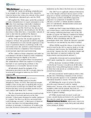 4 January 3, 2011
(Disclosure document, continued on page 5)
Whistleblower (cont. from pg. 3)
✔ If the SEC insists on allowing whistleblowers
to go straight to the Commission, there should be
clear-cut factors that reduce the amount of the award
the whistleblower ultimately gets, said the NSCP.
✔ Lengthen the 90-day grace period the proposal
provides whistleblowers to report information to the
SECSECSECSECSEC after first reporting it internally. Compliance
programs will need more time to investigate the
allegations, they said.The NSCP says the time period
should be longer, and the rule should give the SEC the
discretion so that firms have a “reasonable” amount of
time to deal with the problem.The Business
Roundtable suggested lengthening it to 180 days.
✔ The NSCP said the SEC should expand the
categories of those who generally would be ineligible
to be whistleblowers to also include employees in the
areas of operations, finance, technology, credit, risk,
and similar areas who perform control functions that
are mainly related to compliance.These functions
would include supervision and monitoring.
✔ The coalition of large companies said under no
circumstances should an employee with compliance
or similar functions be eligible to become a
whistleblower. (The proposal allows an exception if
the whistleblower thinks the employer is acting in
bad faith or not reporting the problem to the
Commission in a “reasonable”amount of time.
✔ Individuals should be ineligible if the
information provided to the SEC is already related to
an internal investigation underway, the NSCP
suggested.
concept proposal FINRA issued in October
(Regulatory Notice 10-54 ).That proposal sought
industry views on the idea of requiring BD’s to give
retail investors an ADV-type document that would
disclose the firm’s services, payment incentives, fees,
and conflicts (BD Week, Nov. 1, 2010).
The five elements in the disclosure would include:
1) the types of accounts and services the firm
provides; 2) disclosures designed to enable customers
to “evaluate” the firm (e.g. the fees associated with
each brokerage account); 3) disclosures of financial
or other incentives for recommending certain
products or strategies; 4) disclosure of conflicts that
may arise between a firm and its customers; and 5)
limitations on the duties the firm owes its customers.
The NSCP says it applauds enhanced disclosures
but it also sharply criticized various aspects of the
proposal as unclear and having the potential to pose
huge burdens on firms.And SIFMA argued the
proposal is so premature it wouldn’t be “cost-
effective or useful” to submit detailed comments
now, so it submitted a slimmed-down version and
plans to add more later.
SIFMA and NSCP added that FINRA’s plan, if it
isn’t slowed down, could result in FINRA and the
SEC issuing conflicting disclosure rules if the SEC
decides to require the fiduciary standard for broker-
dealers. NSCP recommended that it’s “prudent for
FINRA to delay rulemaking until the SEC
promulgates final rules” about the fiduciary standard.
“Investors are not harmed by this delay,” it added.
(When FINRA issued the release, it said there’s no
need to wait for the SEC to issue its study or its rule
on fiduciary duty because the Dodd-Frank financial
reform law “requires the SEC to facilitate simple and
clear disclosures of material conflicts by both
broker-dealers and investment advisers.”)
Among the criticisms and recommendations
NSCP made regarding the concept proposal:
✔ The disclosure statement FINRA envisions is
“overly broad” because it would treat all BDs alike,
despite there being differing business models, such
as firms that exist purely as a distributor for a
mutual fund company.
✔ Some provisions would replicate what a firm
already does. Publishing a summary of the services
the firm provides appears to be “redundant without
substantial benefits to clients,” NSCP said.
✔ Publishing the scope of services the firm
provides retail customers could be “unduly
burdensome” because of the wide variety of products
available at BDs and the latitude they have in
defining the scope of individual products (such as
levels of options trading).
✔ FINRA should study investors’ needs and
create a model disclosure format to be used by firms.
The idea of a study also was suggested by the
Financial Services InstituteFinancial Services InstituteFinancial Services InstituteFinancial Services InstituteFinancial Services Institute, which sent a note to its
members urging them to make that point and others
when writing to FINRA.
Disclosure document (cont. from pg. 1)
 