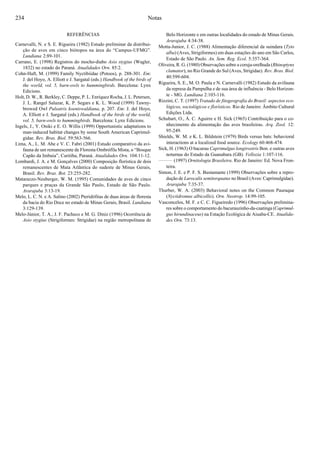 234
REFERÊNCIAS
Carnevalli, N. e S. E. Rigueira (1982) Estudo preliminar da distribui-
ção de aves em cinco biótopos na área do “Campus-UFMG”.
Lundiana 2:89-101.
Carrano, E. (1998) Registros do mocho-diabo Asio stygius (Wagler,
1832) no estado do Paraná. Atualidades Orn. 85:2.
Cohn-Haft, M. (1999) Family Nyctibiidae (Potoos), p. 288-301. Em:
J. del Hoyo, A. Elliott e J. Sargatal (eds.) Handbook of the birds of
the world, vol. 5, barn-owls to hummingbirds. Barcelona: Lynx
Edicions.
Holt, D. W., R. Berkley, C. Deppe, P. L. Enríquez Rocha, J. L. Petersen,
J. L. Rangel Salazar, K. P. Segars e K. L. Wood (1999) Tawny-
browed Owl Pulsatrix koeniswaldiana, p. 207. Em: J. del Hoyo,
A. Elliott e J. Sargatal (eds.) Handbook of the birds of the world,
vol. 5, barn-owls to hummingbirds. Barcelona: Lynx Edicions.
Ingels, J., Y. Oniki e E. O. Willis (1999) Opportunistic adaptations to
man-induced habitat changes by some South American Caprimul-
gidae. Rev. Bras. Biol. 59:563-566.
Lima, A., L. M. Abe e V. C. Fabri (2001) Estudo comparativo da avi-
fauna de um remanescente de Floresta Ombrófila Mista, o “Bosque
Capão da Imbuia”, Curitiba, Paraná. Atualidades Orn. 104:11-12.
Lombardi, J. A. e M. Gonçalves (2000) Composição florística de dois
remanescentes de Mata Atlântica do sudeste de Minas Gerais,
Brasil. Rev. Bras. Bot. 23:255-282.
Matarazzo-Neuberger, W. M. (1995) Comunidades de aves de cinco
parques e praças da Grande São Paulo, Estado de São Paulo.
Ararajuba 3:13-19.
Melo, L. C. N. e A. Salino (2002) Pteridófitas de duas áreas de floresta
da bacia do Rio Doce no estado de Minas Gerais, Brasil. Lundiana
3:129-139.
Melo-Júnior, T. A., J. F. Pacheco e M. G. Diniz (1996) Ocorrência de
Asio stygius (Strigiformes: Strigidae) na região metropolitana de
Belo Horizonte e em outras localidades do estado de Minas Gerais.
Ararajuba 4:34-38.
Motta-Junior, J. C. (1988) Alimentação diferencial da suindara (Tyto
alba) (Aves, Strigiformes) em duas estações do ano em São Carlos,
Estado de São Paulo. An. Sem. Reg. Ecol. 5:357-364.
Oliveira, R. G. (1980) Observações sobre a coruja-orelhuda (Rhinoptynx
clamator), no Rio Grande do Sul (Aves, Strigidae). Rev. Bras. Biol.
40:599-604.
Rigueira, S. E., M. O. Paula e N. Carnevalli (1982) Estudo da avifauna
da represa da Pampulha e de sua área de influência - Belo Horizon-
te - MG. Lundiana 2:103-116.
Rizzini, C. T. (1997) Tratado de fitogeografia do Brasil: aspectos eco-
lógicos, sociológicos e florísticos. Rio de Janeiro: Âmbito Cultural
Edições Ltda.
Schubart, O., Á. C. Aguirre e H. Sick (1965) Contribuição para o co-
nhecimento da alimentação das aves brasileiras. Arq. Zool. 12:
95-249.
Shields, W. M. e K. L. Bildstein (1979) Birds versus bats: behavioral
interactions at a localized food source. Ecology 60:468-474.
Sick, H. (1963) O bacurau Caprimulgus longirostris Bon. e outras aves
noturnas do Estado da Guanabara (GB). Vellozia 1:107-116.
(1997) Ornitologia Brasileira. Rio de Janeiro: Ed. Nova Fron-
teira.
Simon, J. E. e P. F. S. Bustamante (1999) Observações sobre a repro-
dução de Lurocalis semitorquatus no Brasil (Aves: Caprimulgidae).
Ararajuba 7:35-37.
Thurber, W. A. (2003) Behavioral notes on the Common Pauraque
(Nyctidromus albicollis). Orn. Neotrop. 14:99-105.
Vasconcelos, M. F. e C. C. Figueiredo (1996) Observações prelimina-
res sobre o comportamento do bacurauzinho-da-caatinga (Caprimul-
gus hirundinaceus) na Estação Ecológica de Aiuaba-CE. Atualida-
des Orn. 73:13.
Notas
 