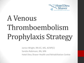 A Venous
Thromboembolism
Prophylaxis Strategy
Janice Wright, RN-EC, MS, ACNP(C)
Sandra Robinson, RN, MN
Hotel Dieu Shaver Health and Rehabilitation Centre

 